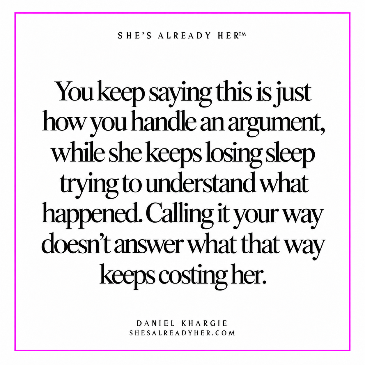 You keep saying this is just how you handle an argument, while she keeps losing sleep trying to understand what happened. Calling it your way doesn’t answer what that way keeps costing her.