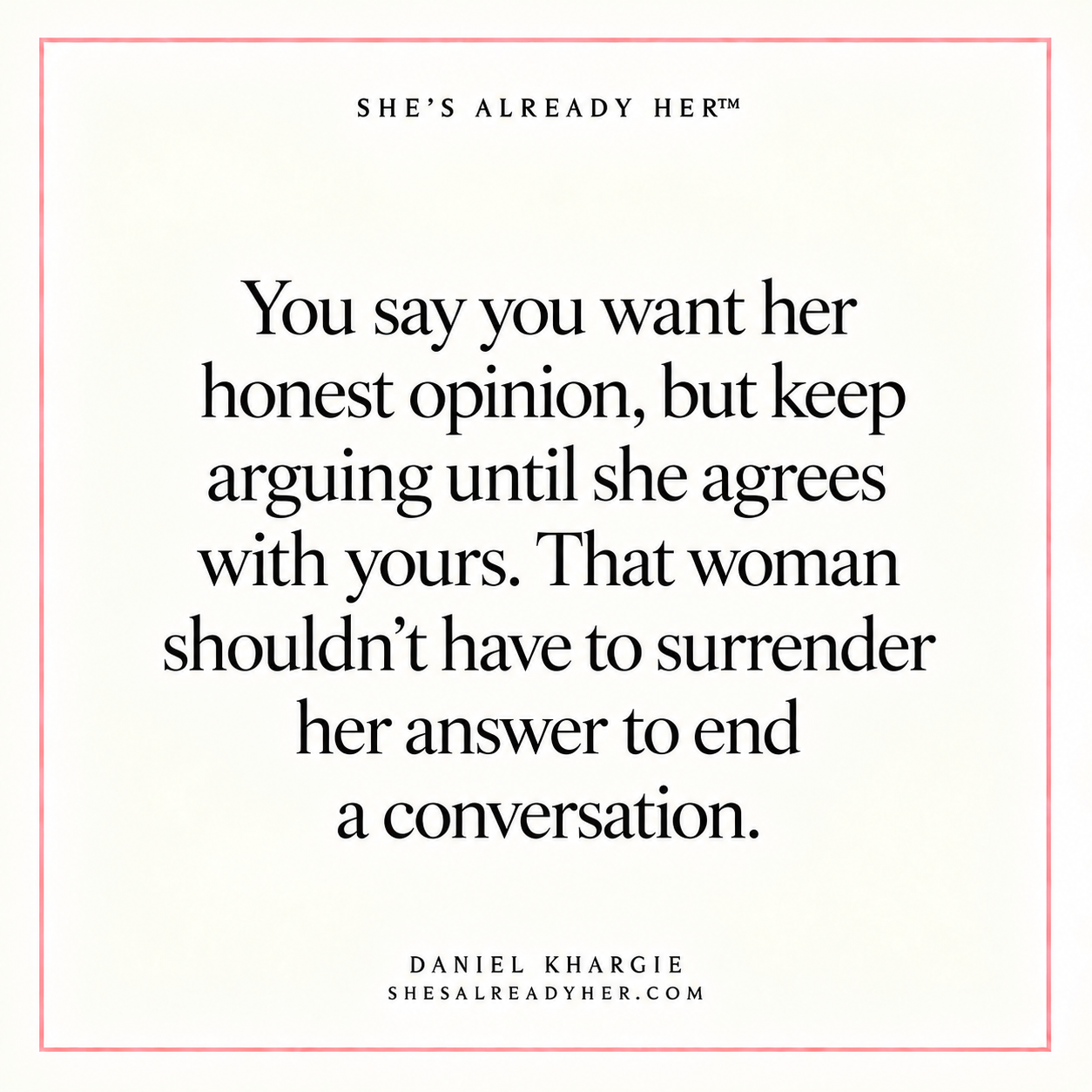 You say you want her honest opinion, but keep arguing until she agrees with yours. That woman shouldn’t have to surrender her answer to end a conversation.