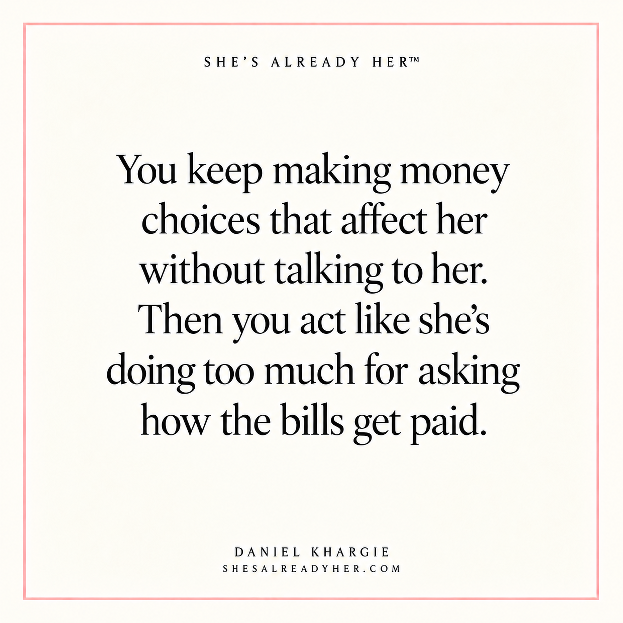 You keep making money choices that affect her without talking to her. Then you act like she’s doing too much for asking how the bills get paid.