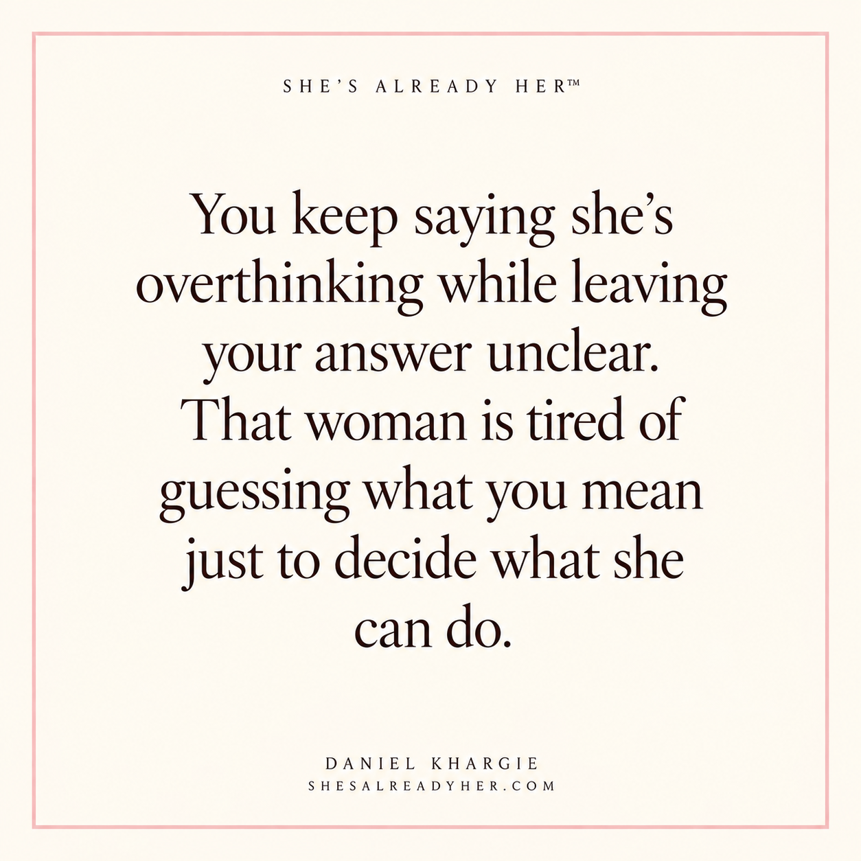 You keep saying she’s overthinking while leaving your answer unclear. That woman is tired of guessing what you mean just to decide what she can do.