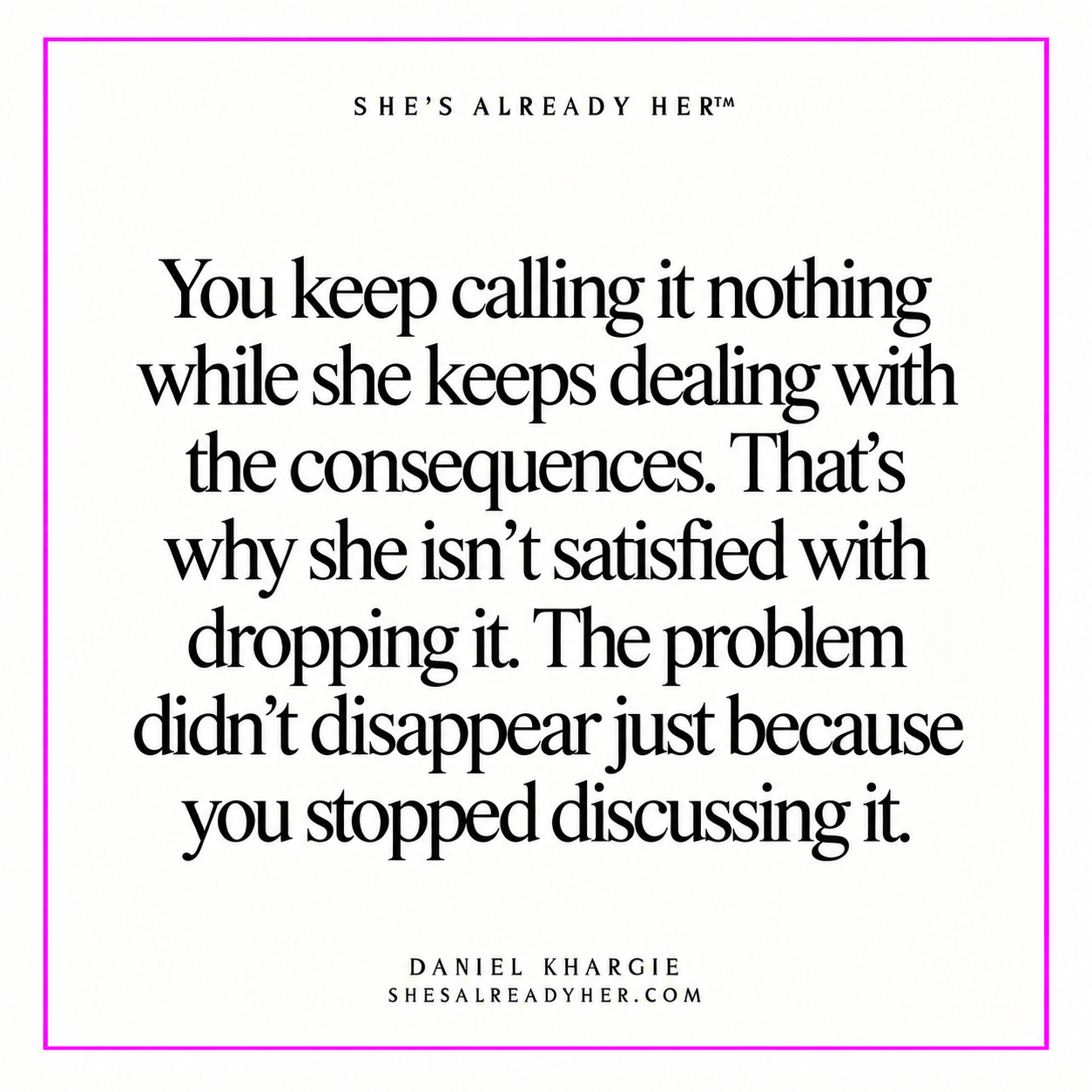 You keep calling it nothing while she keeps dealing with the consequences. That’s why she isn’t satisfied with dropping it. The problem didn’t disappear just because you stopped discussing it.