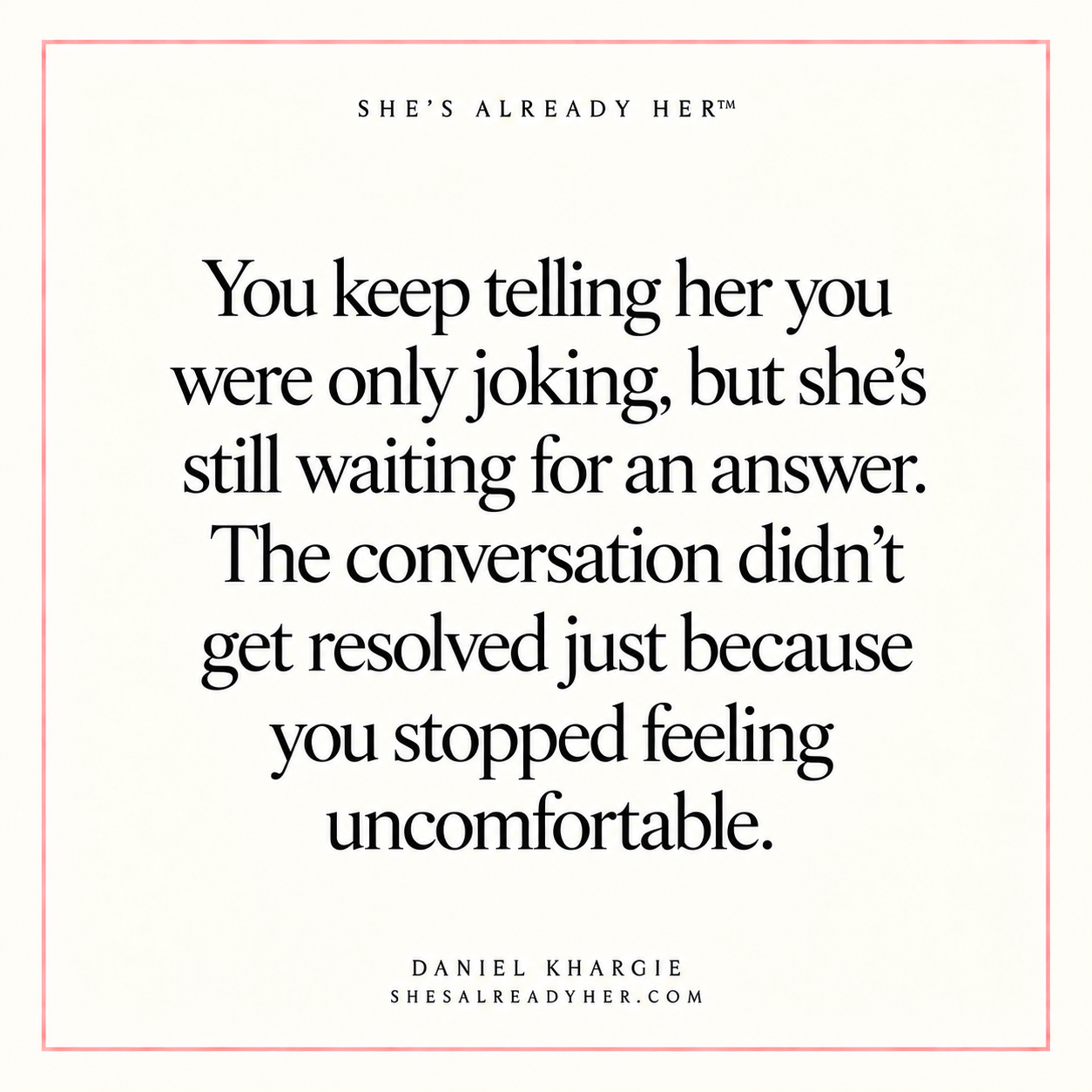 You keep telling her you were only joking, but she’s still waiting for an answer. The conversation didn’t get resolved just because you stopped feeling uncomfortable.