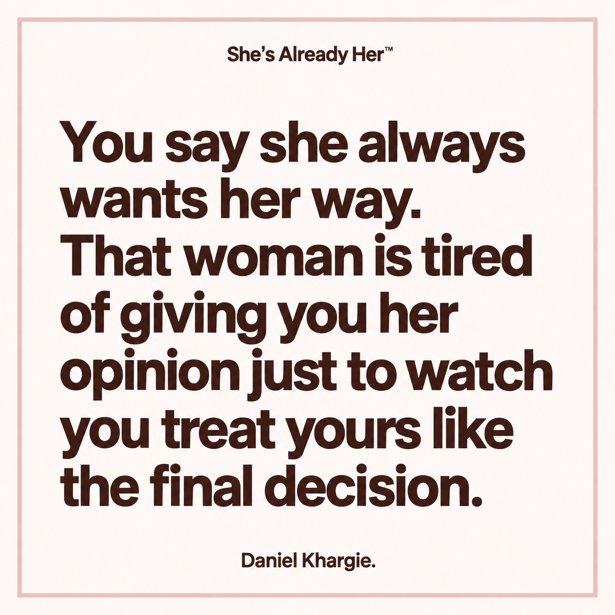 You say she always wants her way. That woman is tired of giving you her opinion just to watch you treat yours like the final decision.