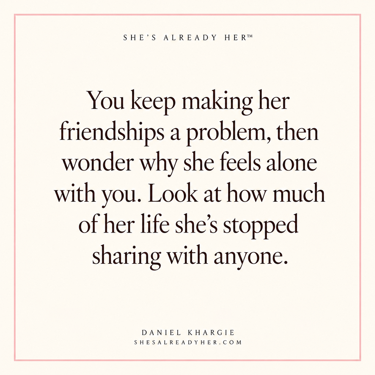 You keep making her friendships a problem, then wonder why she feels alone with you. Look at how much of her life she’s stopped sharing with anyone.