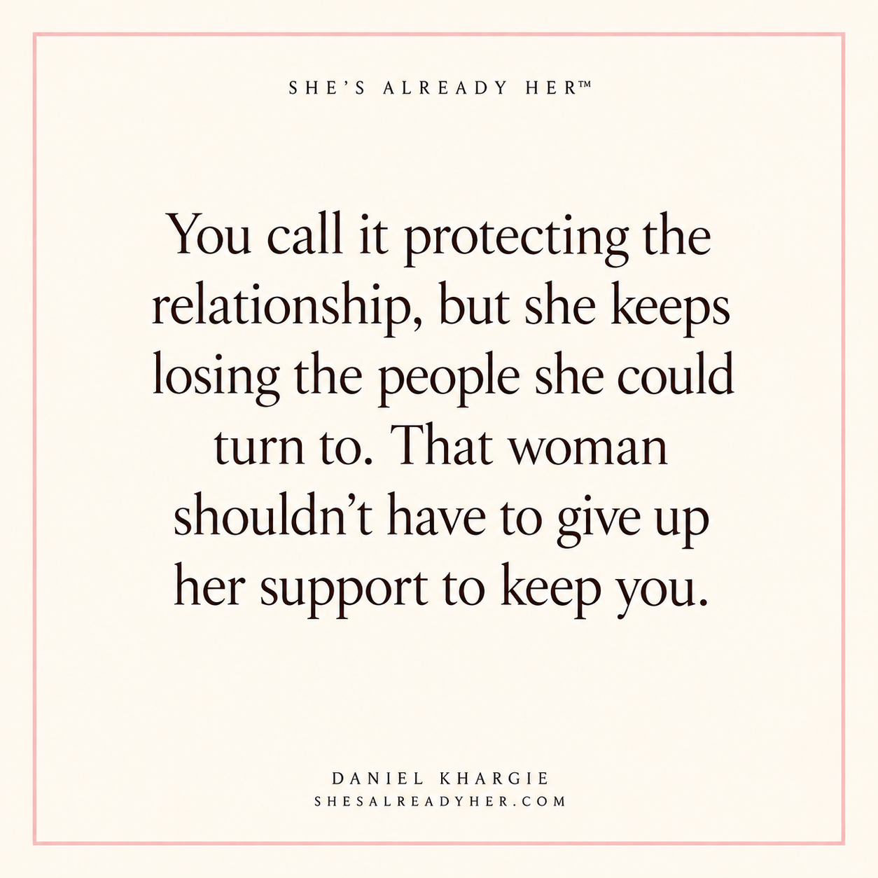 You call it protecting the relationship, but she keeps losing the people she could turn to. That woman shouldn’t have to give up her support to keep you.