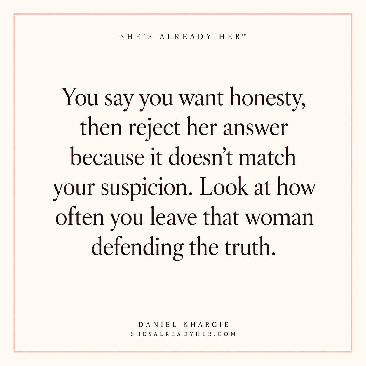 You say you want honesty, then reject her answer because it doesn’t match your suspicion. Look at how often you leave that woman defending the truth.