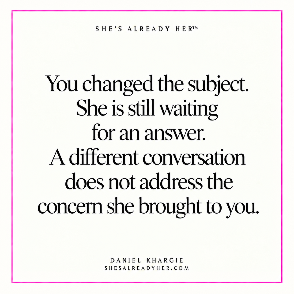You changed the subject. She is still waiting for an answer. A different conversation does not address the concern she brought to you.
