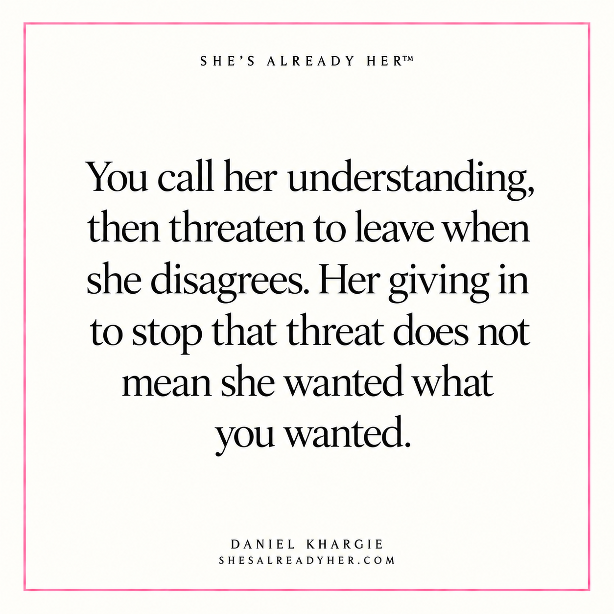 You call her understanding, then threaten to leave when she disagrees. Her giving in to stop that threat does not mean she wanted what you wanted.