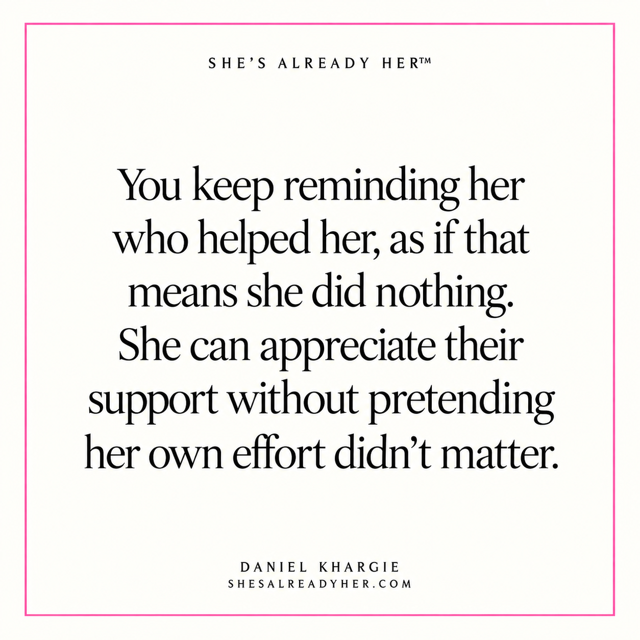 You keep reminding her who helped her, as if that means she did nothing. She can appreciate their support without pretending her own effort didn’t matter.