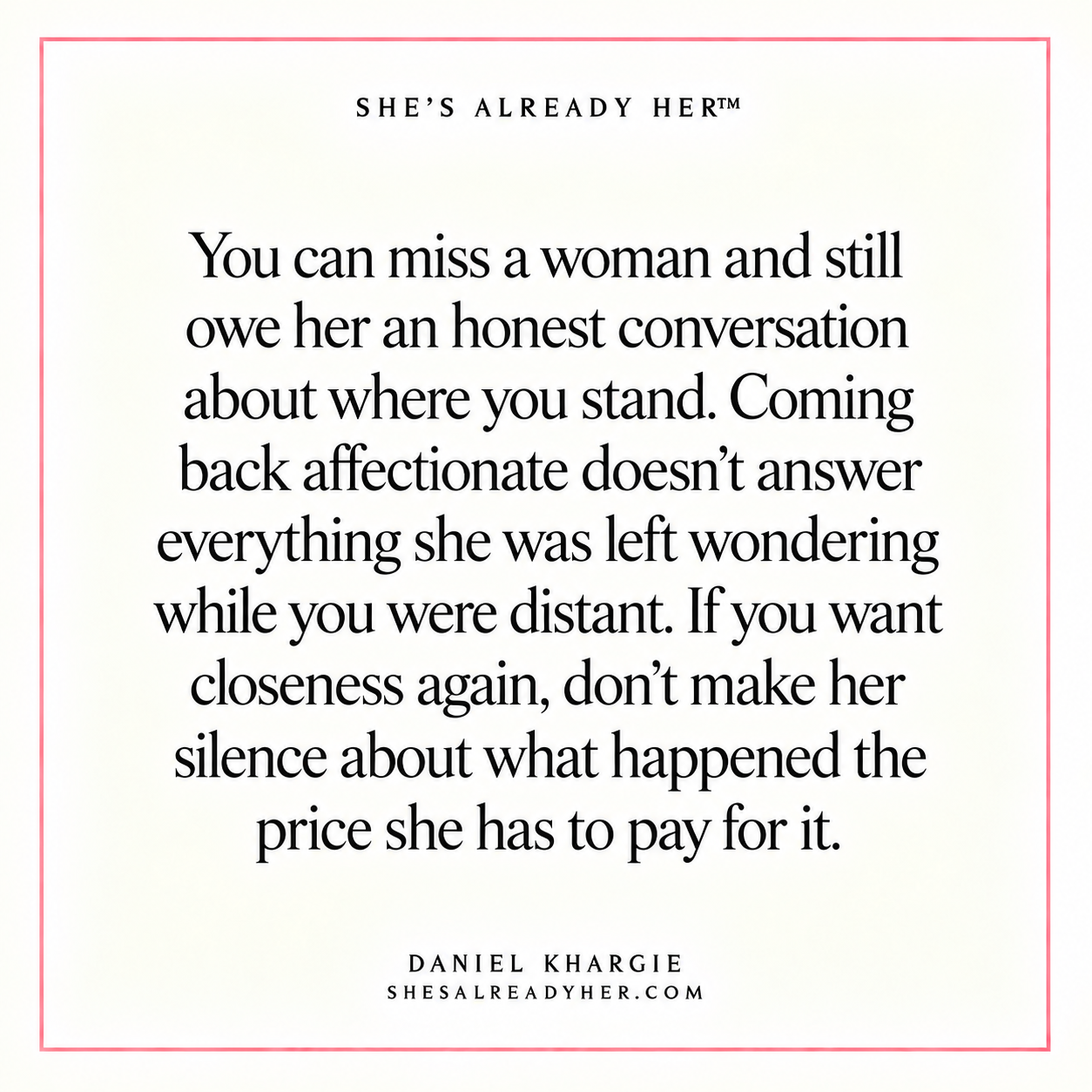 You can miss a woman and still owe her an honest conversation about where you stand. Coming back affectionate doesn’t answer everything she was left wondering while you were distant. If you want closeness again, don’t make her silence about what happened the price she has to pay for it.