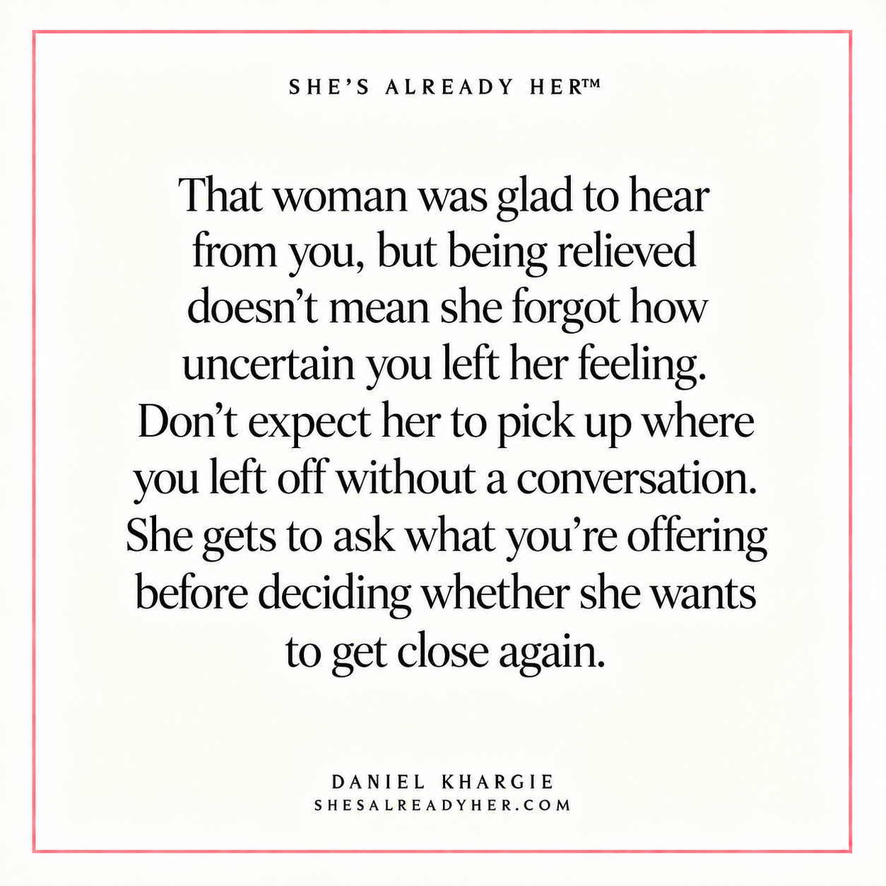 That woman was glad to hear from you, but being relieved doesn’t mean she forgot how uncertain you left her feeling. Don’t expect her to pick up where you left off without a conversation. She gets to ask what you’re offering before deciding whether she wants to get close again.