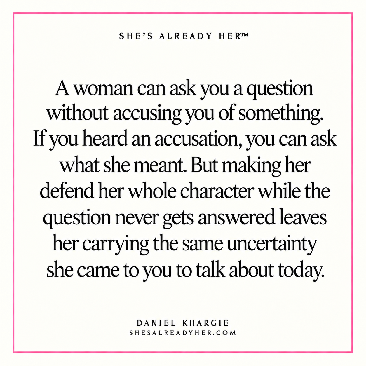 A woman can ask you a question without accusing you of something. If you heard an accusation, you can ask what she meant. But making her defend her whole character while the question never gets answered leaves her carrying the same uncertainty she came to you to talk about today.