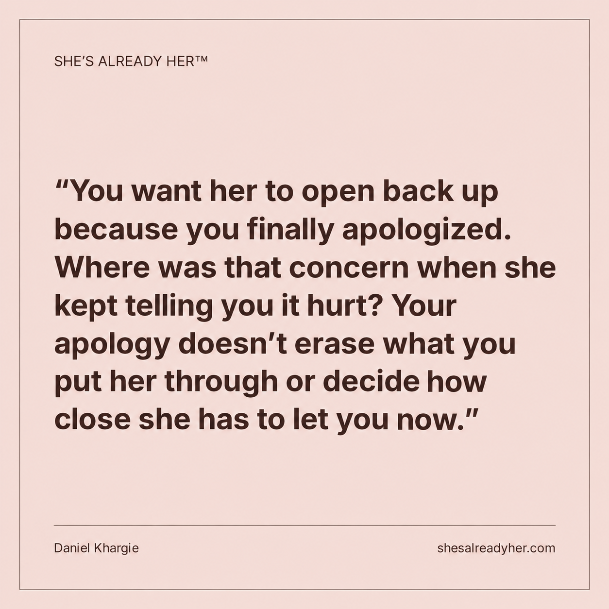 You want her to open back up because you finally apologized. Where was that concern when she kept telling you it hurt? Your apology doesn’t erase what you put her through or decide how close she has to let you now.