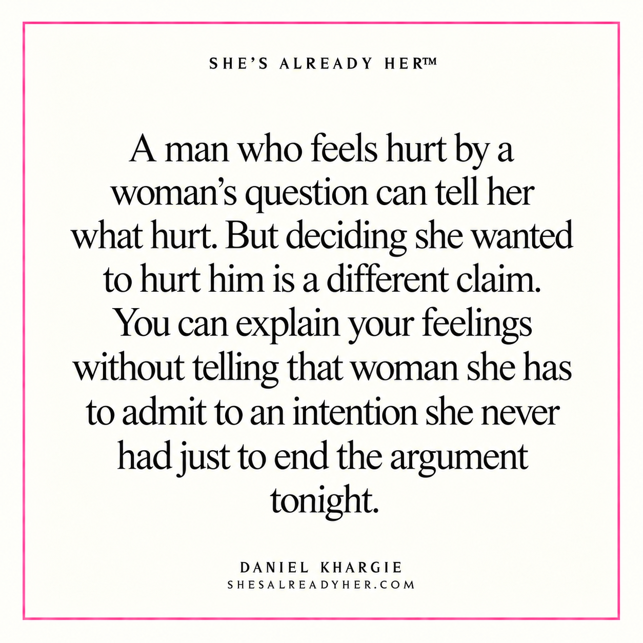 A man who feels hurt by a woman’s question can tell her what hurt. But deciding she wanted to hurt him is a different claim. You can explain your feelings without telling that woman she has to admit to an intention she never had just to end the argument tonight.