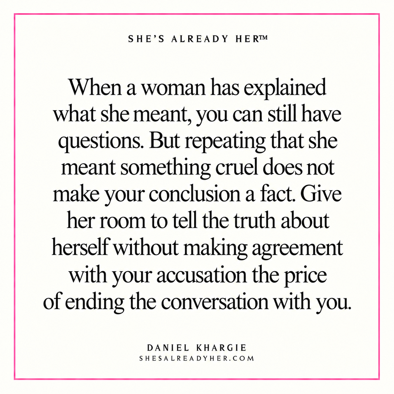 When a woman has explained what she meant, you can still have questions. But repeating that she meant something cruel does not make your conclusion a fact. Give her room to tell the truth about herself without making agreement with your accusation the price of ending the conversation with you.