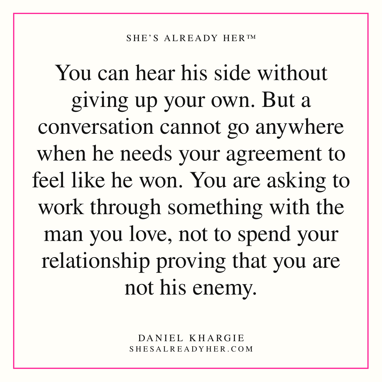You can hear his side without giving up your own. But a conversation cannot go anywhere when he needs your agreement to feel like he won. You are asking to work through something with the man you love, not to spend your relationship proving that you are not his enemy.