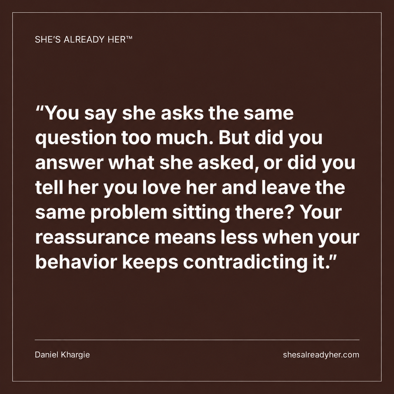 You say she asks the same question too much. But did you answer what she asked, or did you tell her you love her and leave the same problem sitting there? Your reassurance means less when your behavior keeps contradicting it.