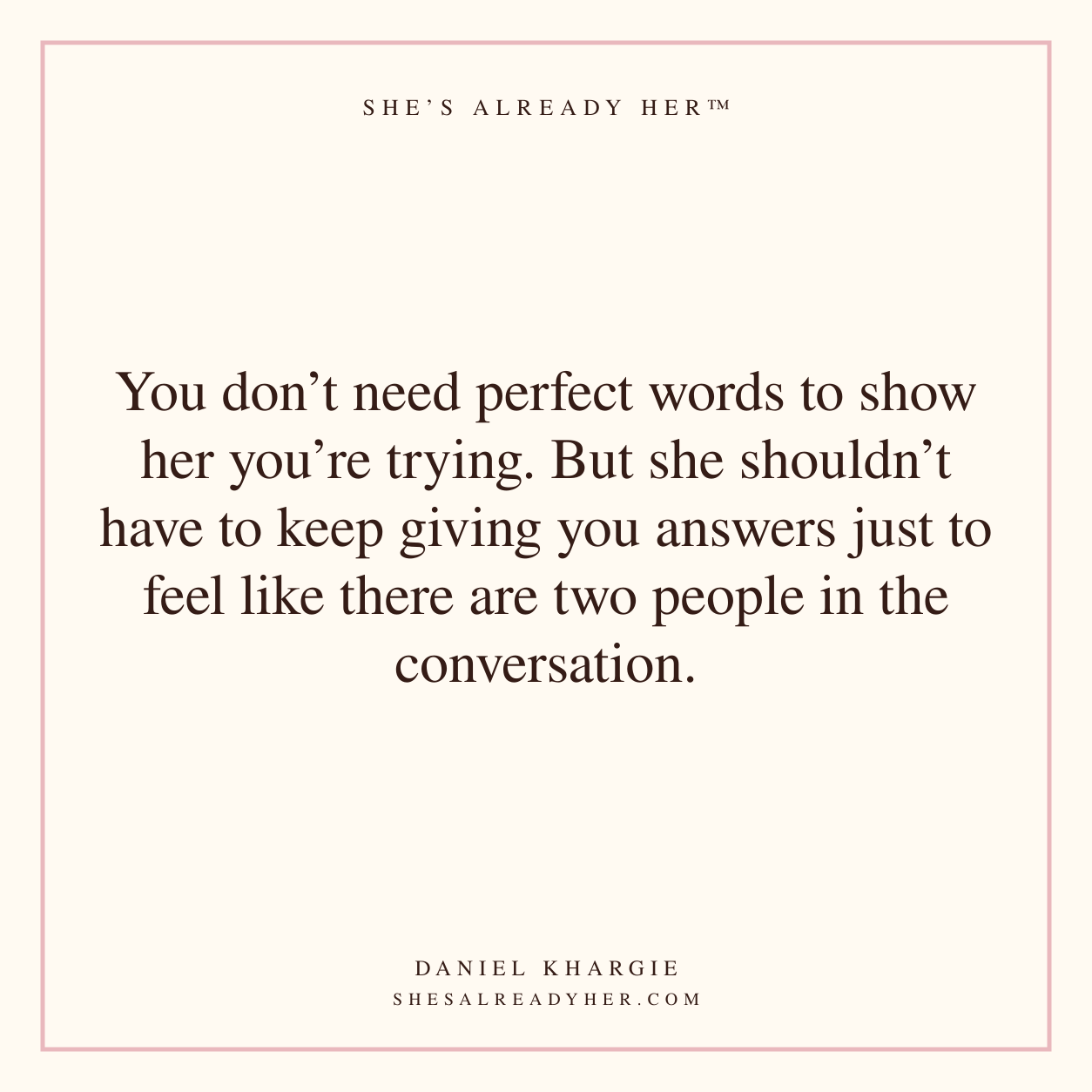 You don’t need perfect words to show her you’re trying. But she shouldn’t have to keep giving you answers just to feel like there are two people in the conversation.