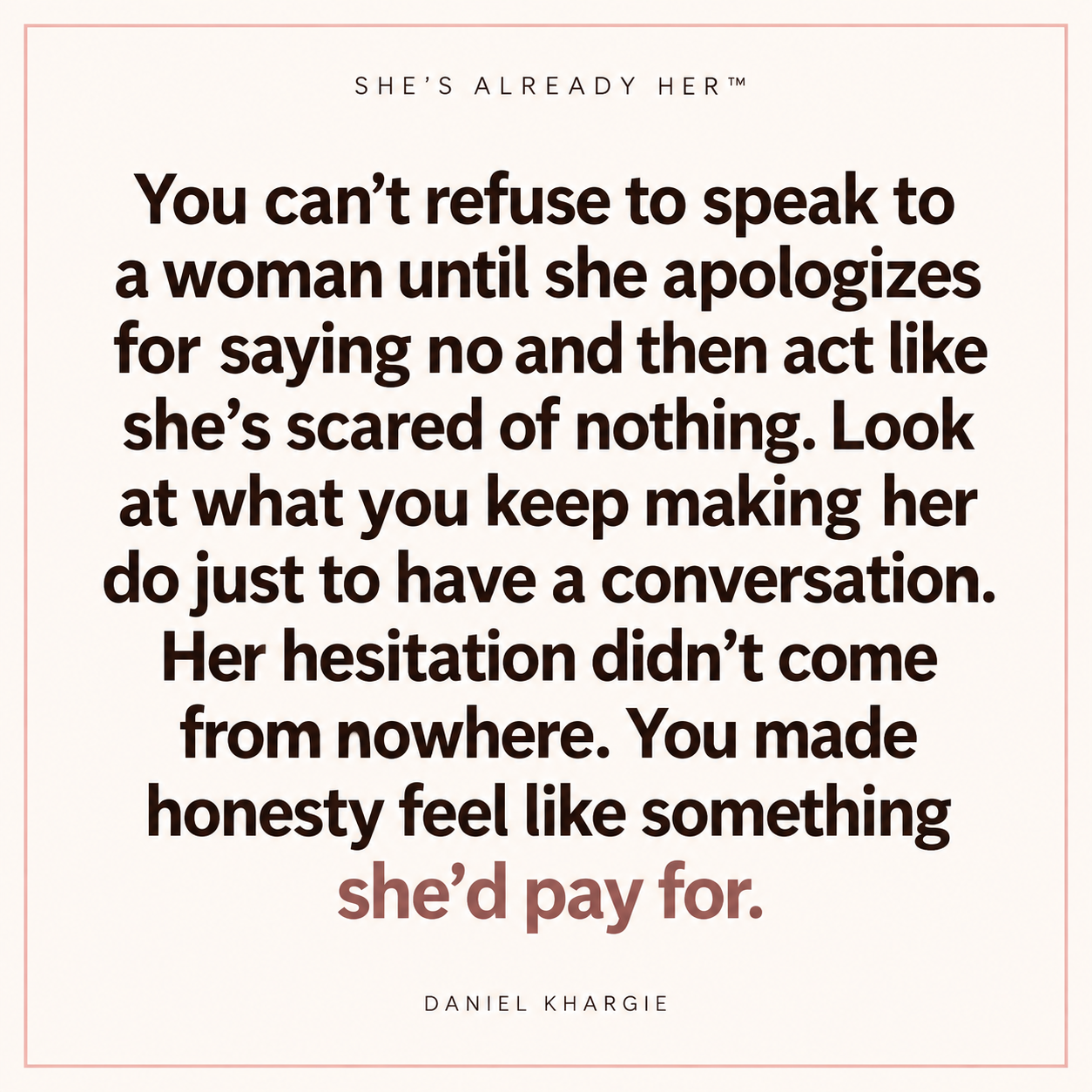 You can’t refuse to speak to a woman until she apologizes for saying no and then act like she’s scared of nothing. Look at what you keep making her do just to have a conversation. Her hesitation didn’t come from nowhere. You made honesty feel like something she’d pay for.