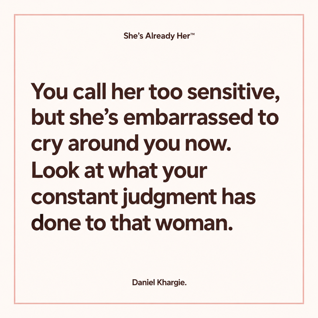 You call her too sensitive, but she’s embarrassed to cry around you now. Look at what your constant judgment has done to that woman.