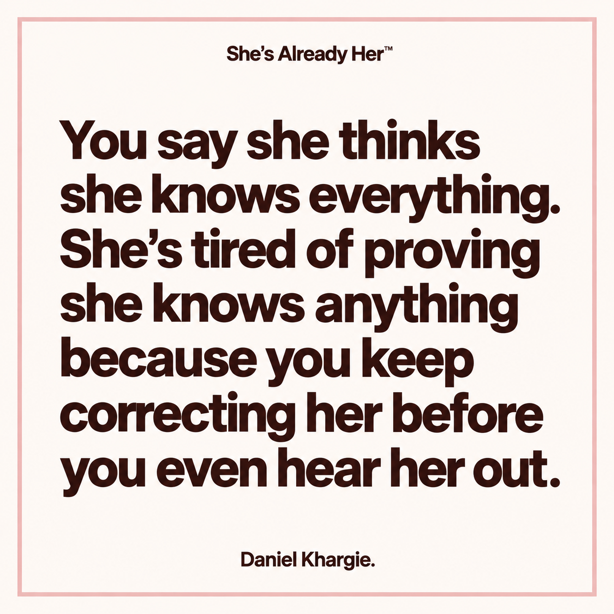 You say she thinks she knows everything. She’s tired of proving she knows anything because you keep correcting her before you even hear her out.