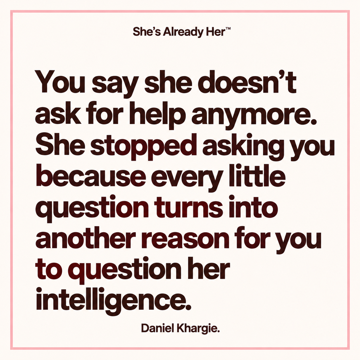 You say she doesn’t ask for help anymore. She stopped asking you because every little question turns into another reason for you to question her intelligence.