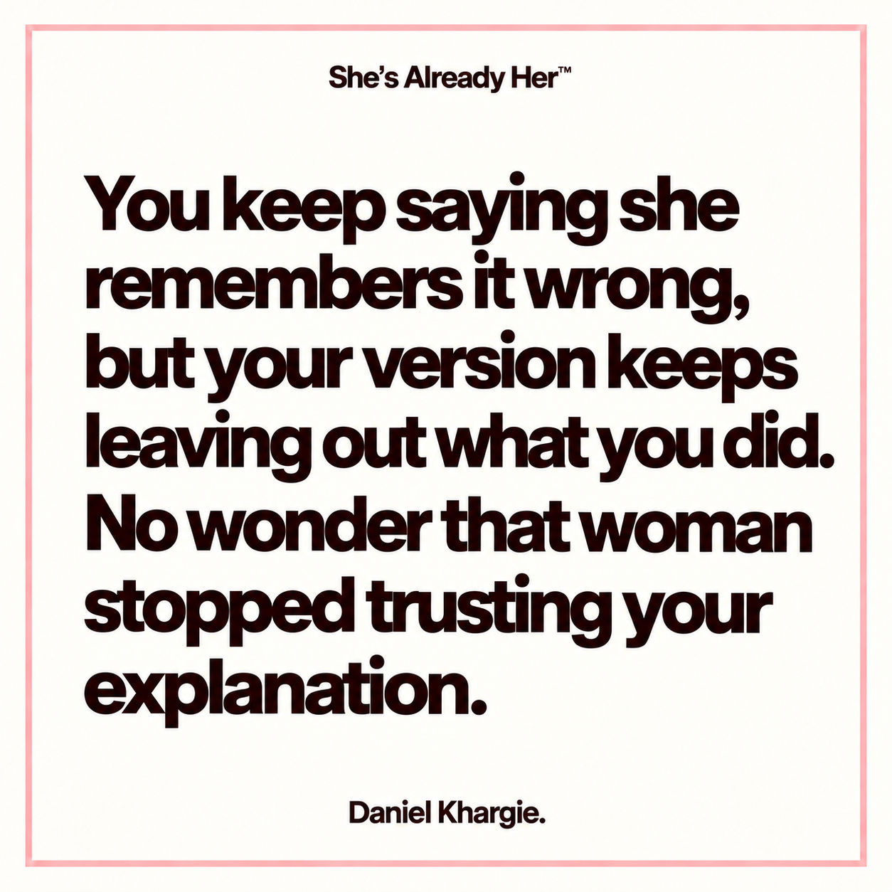You keep saying she remembers it wrong, but your version keeps leaving out what you did. No wonder that woman stopped trusting your explanation.