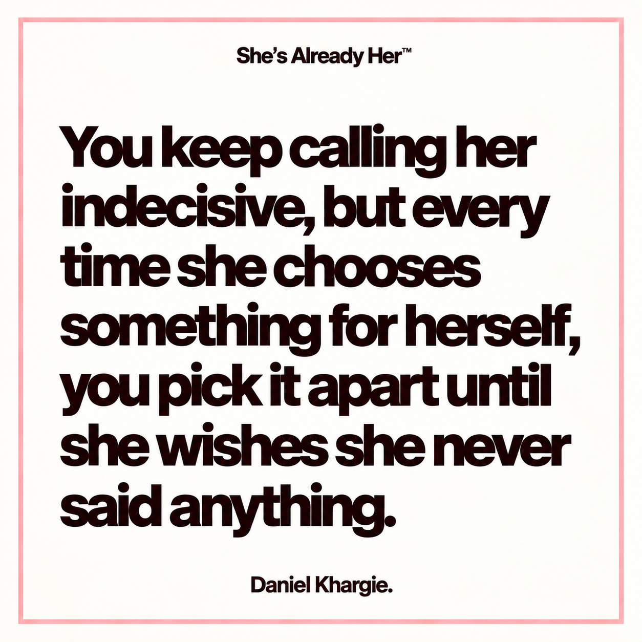 You keep calling her indecisive, but every time she chooses something for herself, you pick it apart until she wishes she never said anything.