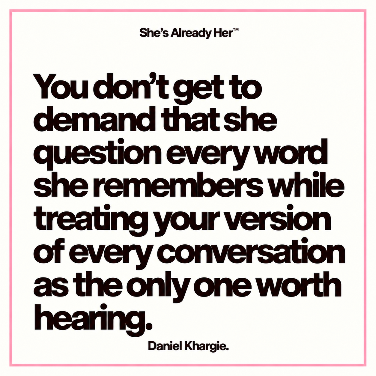 You don’t get to demand that she question every word she remembers while treating your version of every conversation as the only one worth hearing.