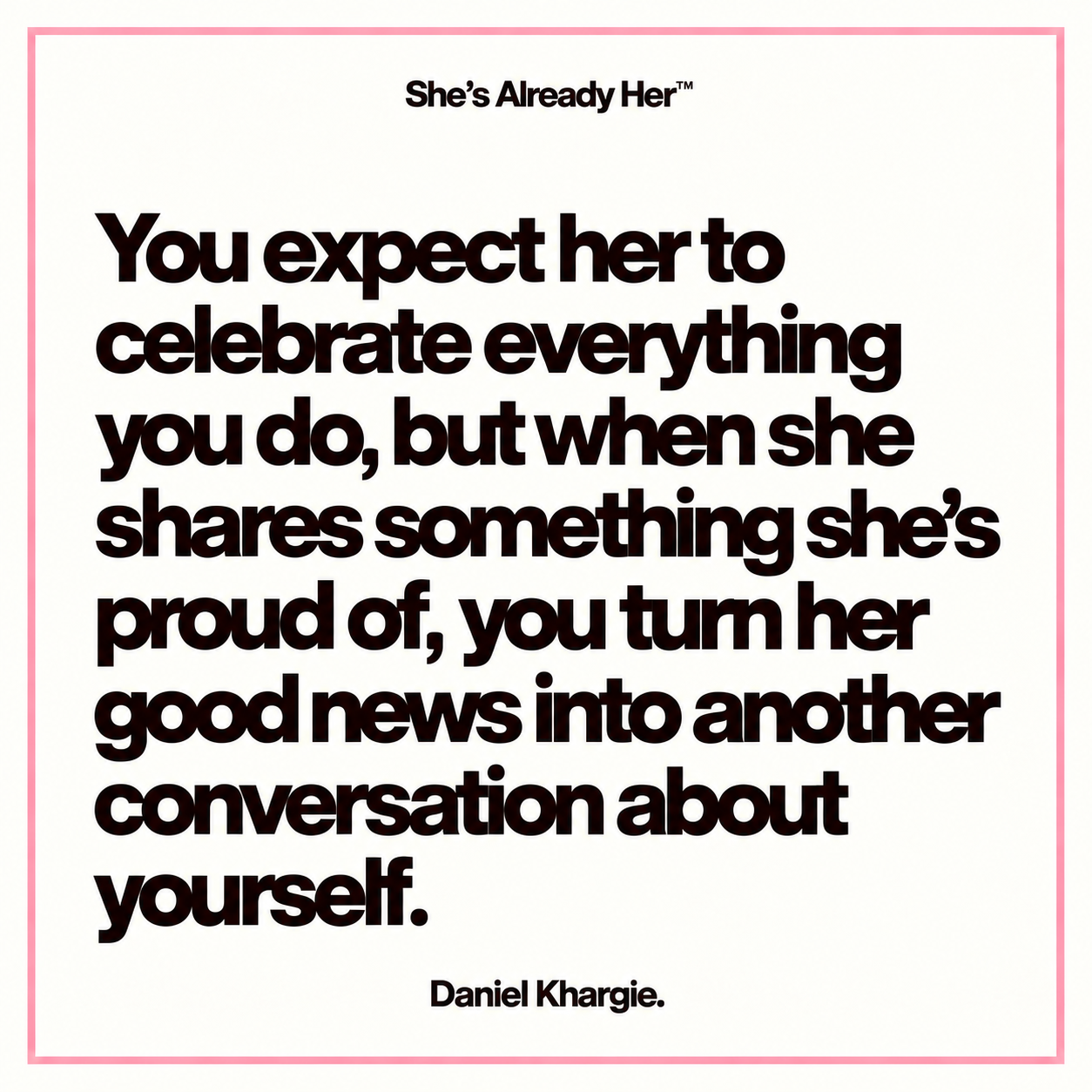 You expect her to celebrate everything you do, but when she shares something she’s proud of, you turn her good news into another conversation about yourself.