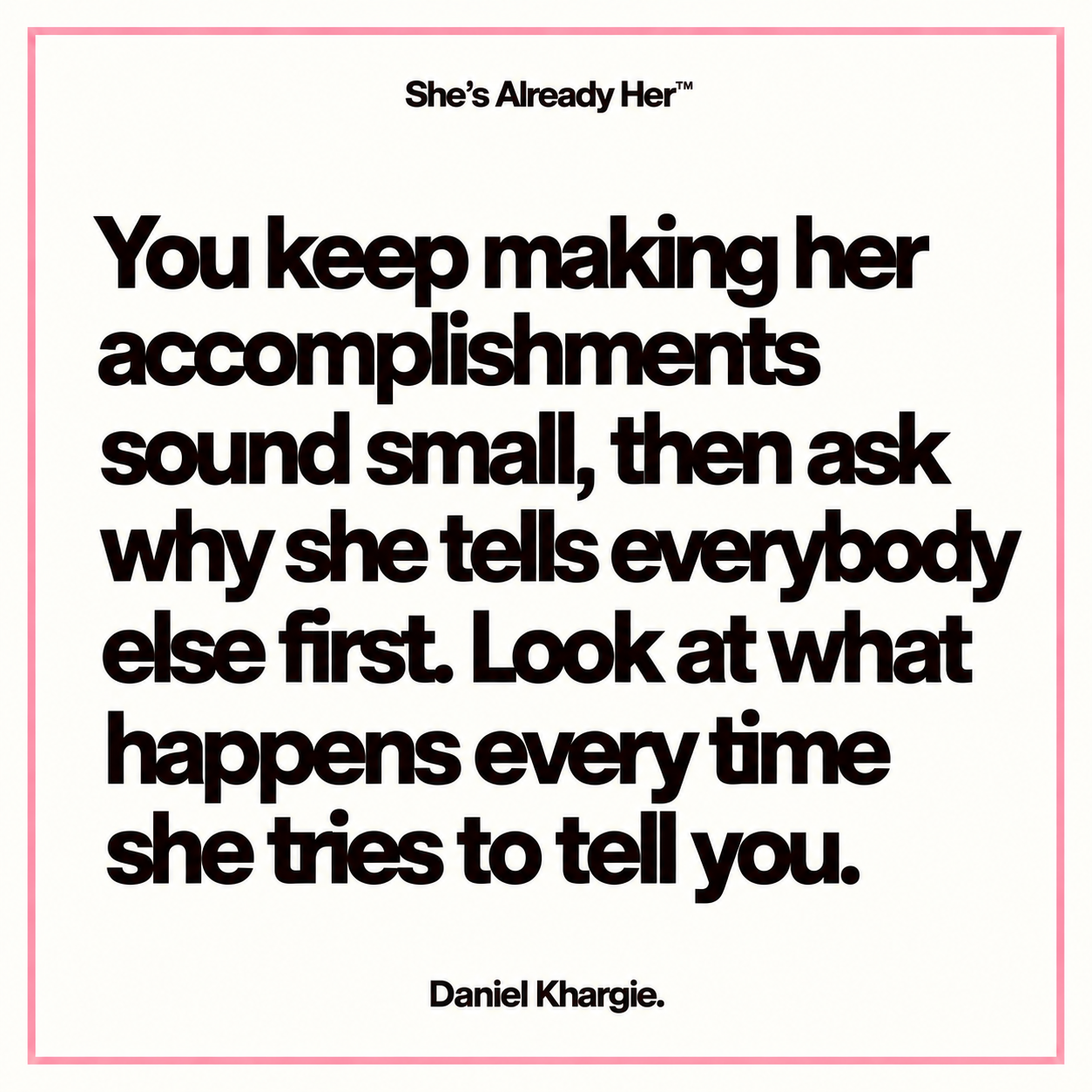 You keep making her accomplishments sound small, then ask why she tells everybody else first. Look at what happens every time she tries to tell you.