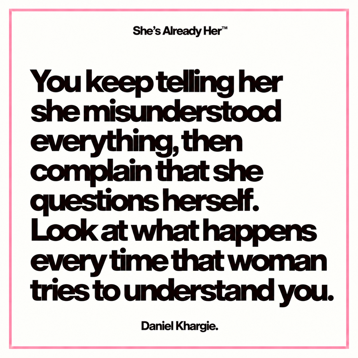You keep telling her she misunderstood everything, then complain that she questions herself. Look at what happens every time that woman tries to understand you.