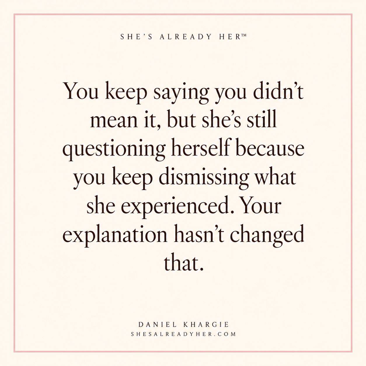 You keep saying you didn’t mean it, but she’s still questioning herself because you keep dismissing what she experienced. Your explanation hasn’t changed that.
