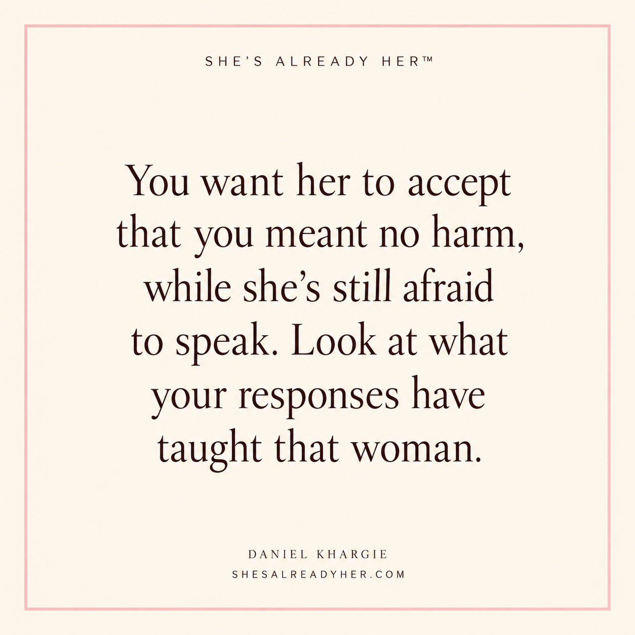 You want her to accept that you meant no harm, while she’s still afraid to speak. Look at what your responses have taught that woman.