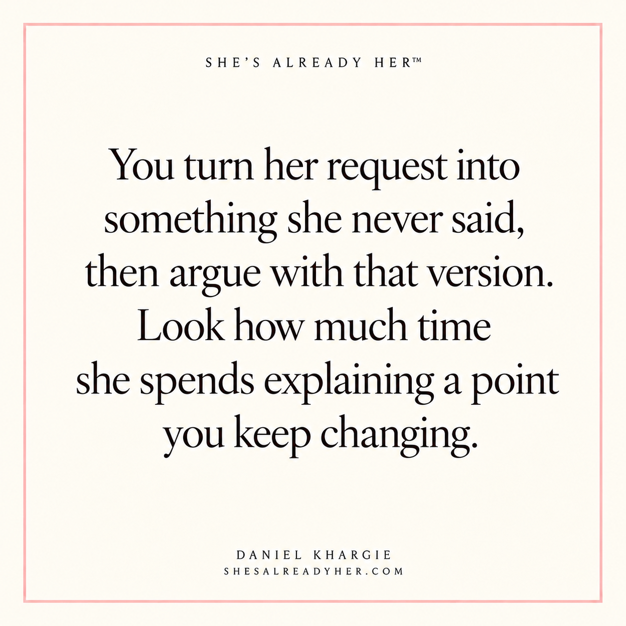 You turn her request into something she never said, then argue with that version. Look how much time she spends explaining a point you keep changing.