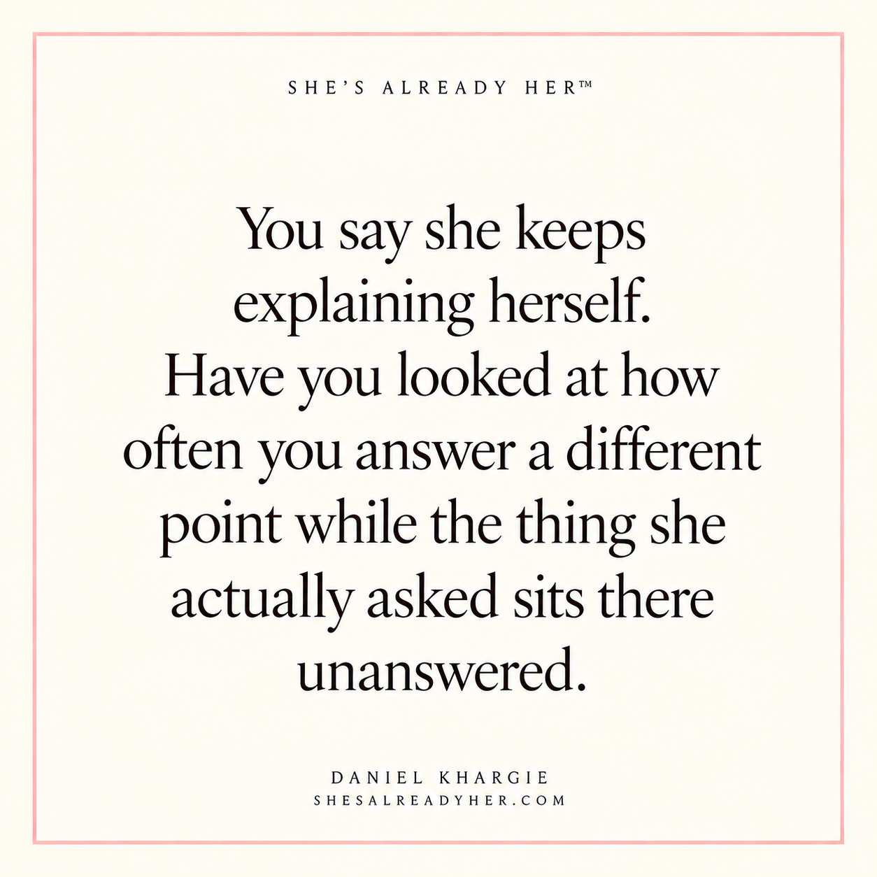 You say she keeps explaining herself. Have you looked at how often you answer a different point while the thing she actually asked sits there unanswered.