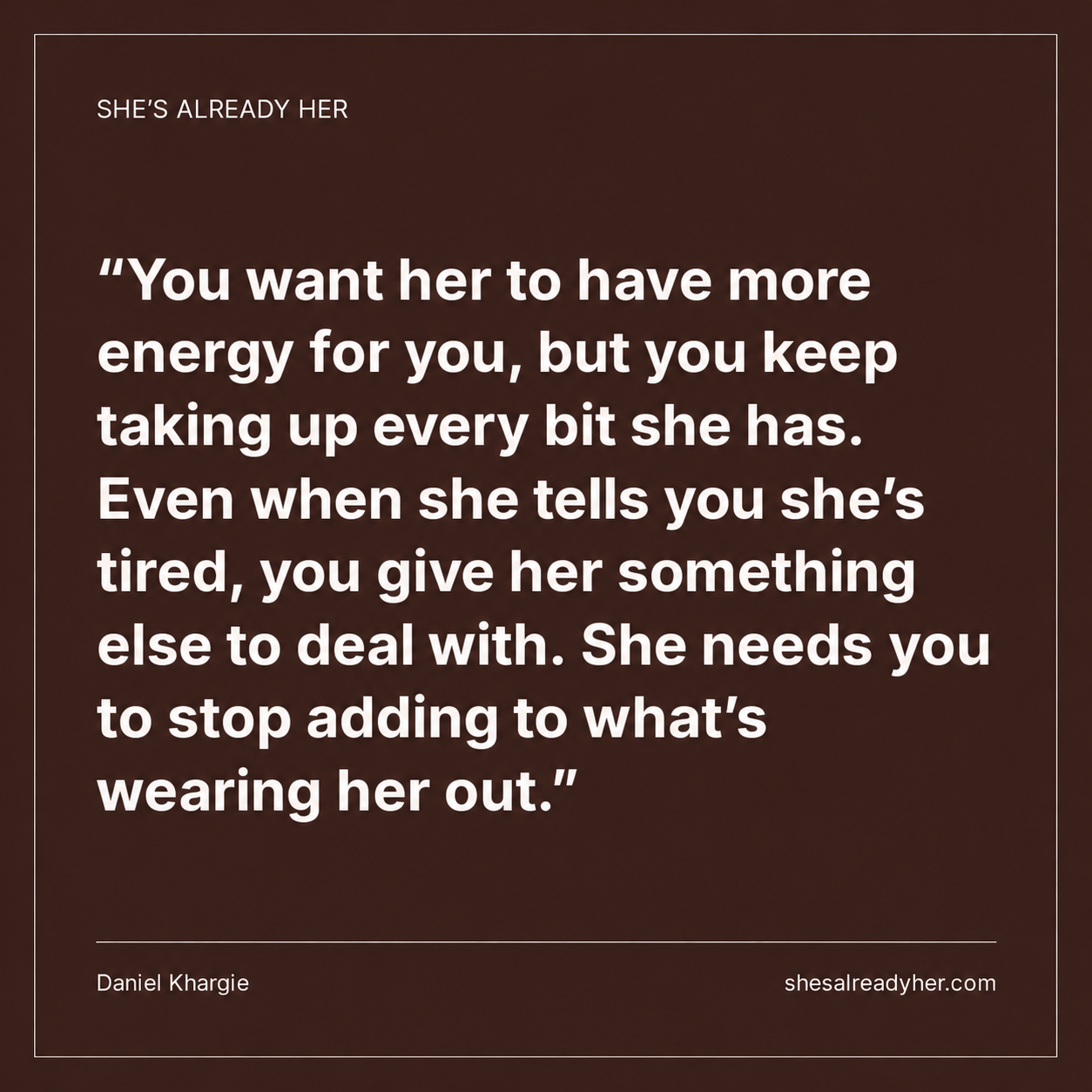 You want her to have more energy for you, but you keep taking up every bit she has. Even when she tells you she’s tired, you give her something else to deal with. She needs you to stop adding to what’s wearing her out.