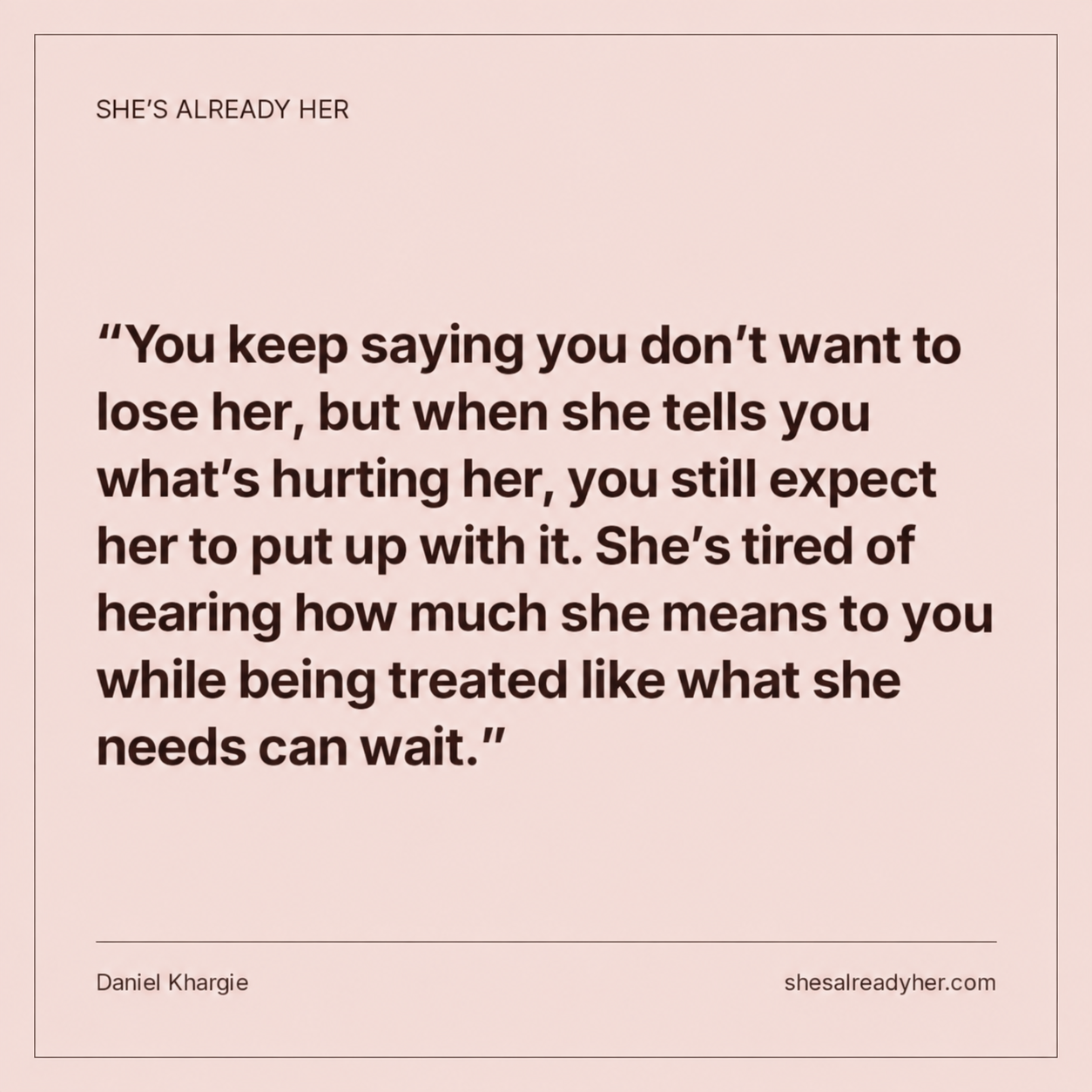 You keep saying you don’t want to lose her, but when she tells you what’s hurting her, you still expect her to put up with it. She’s tired of hearing how much she means to you while being treated like what she needs can wait.