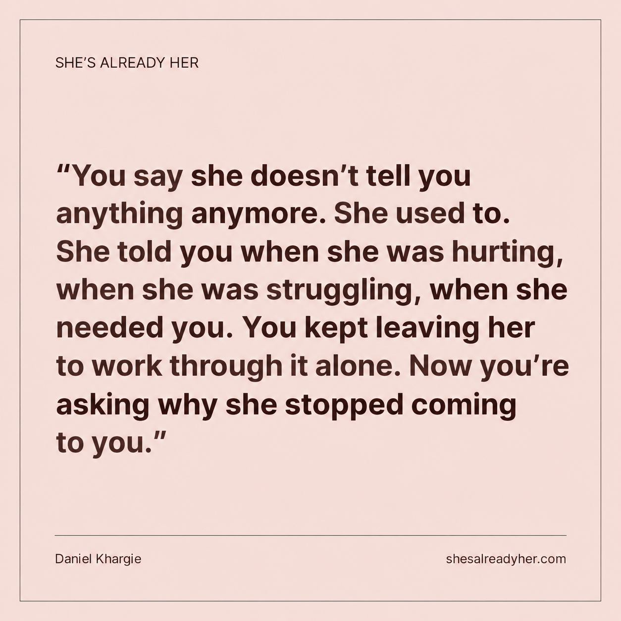 You say she doesn’t tell you anything anymore. She used to. She told you when she was hurting, when she was struggling, when she needed you. You kept leaving her to work through it alone. Now you’re asking why she stopped coming to you.