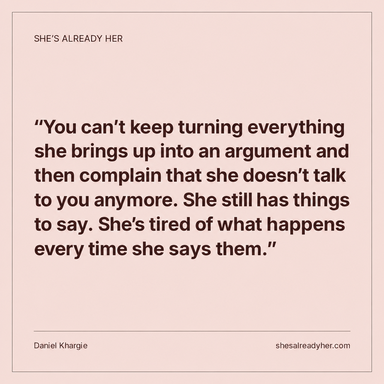 You can’t keep turning everything she brings up into an argument and then complain that she doesn’t talk to you anymore. She still has things to say. She’s tired of what happens every time she says them.