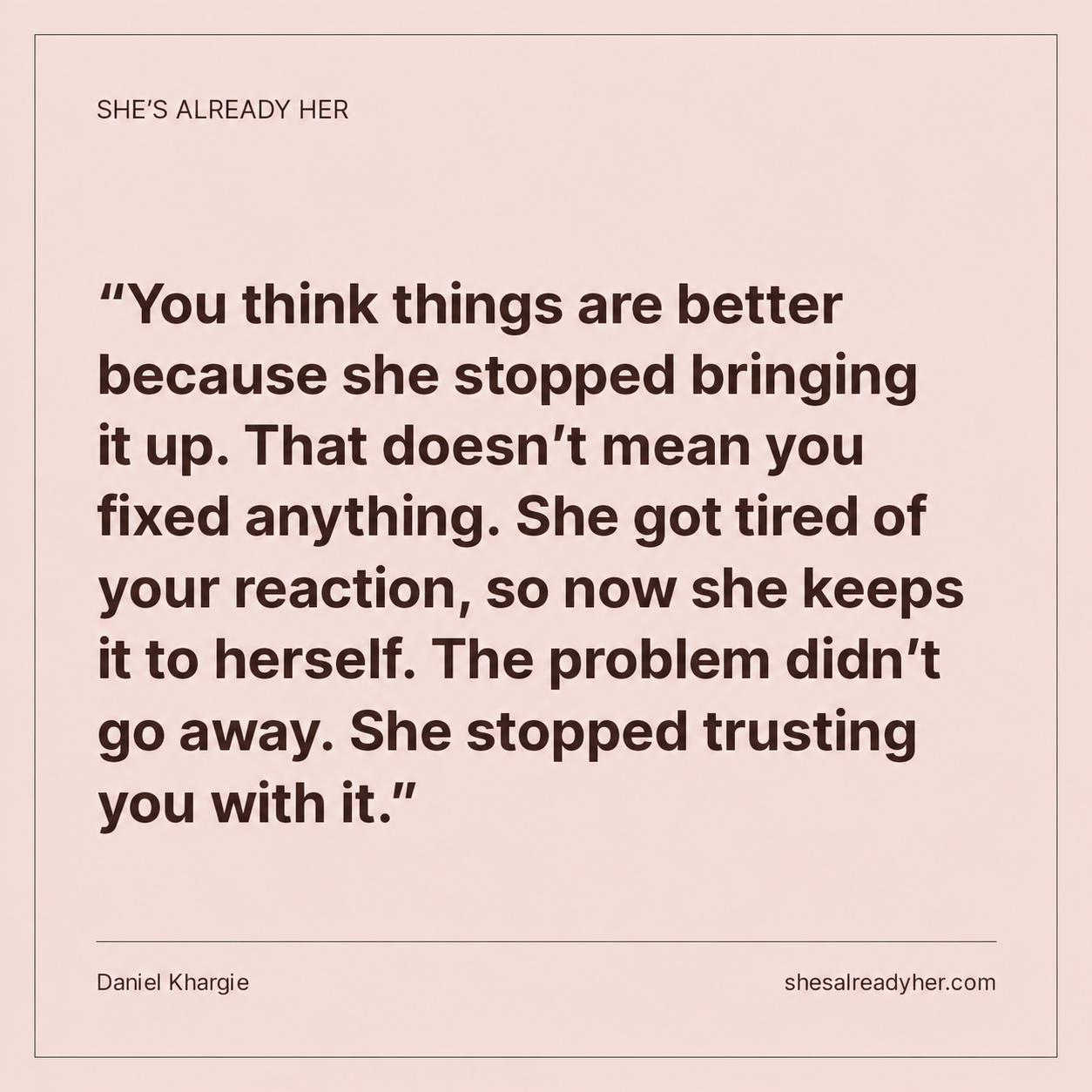 You think things are better because she stopped bringing it up. That doesn’t mean you fixed anything. She got tired of your reaction, so now she keeps it to herself. The problem didn’t go away. She stopped trusting you with it.