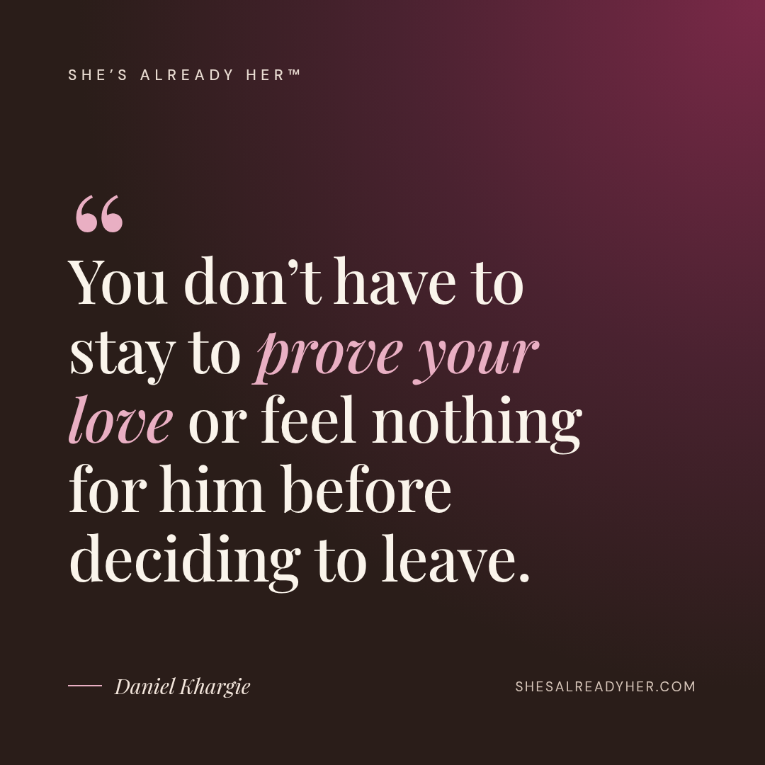You don’t have to stay to prove your love or feel nothing for him before deciding to leave.